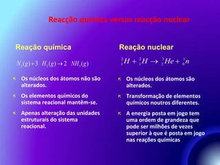 Reacção química versus reacção nuclear 
Reação química 
 Os núcleos dos átomos não são 
alterados. 
 Os elementos químicos do 
sistema reacional mantêm-se. 
 Apenas alteração das unidades 
estruturais do sistema 
reacional. 
Reação nuclear 
 Os núcleos dos átomos são 
alterados. 
 Transformação de elementos 
químicos noutros diferentes. 
 A energia posta em jogo tem 
uma ordem de grandeza que 
pode ser milhões de vezes 
superior à que é posta em jogo 
nas reações químicas 
N2 (g)  3 H2 (g)2 NH3 (g) 
2 2 3 1 
1 1 2 0 H  H  He  n 
 