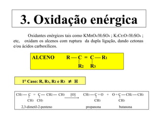 3. Oxidação enérgica Oxidantes enérgicos tais como KMnO 4 /H 2 SO 4  ; K 2 Cr 2 O 7 /H 2 SO 4  ; etc,  oxidam os alcenos com ruptura  da dupla ligação, dando cetonas e/ou ácidos carboxílicos. ALCENO  R    C  =  C    R 1 R 2   R 3 1° Caso: R, R 1 , R 2  e R 3      CH 3      C  =  C     CH 2     CH 3  [O]  CH 3     C = O  +  O = C    CH 2     CH 3 CH 3  CH 3   CH 3  CH 3 2,3-dimetil-2-penteno  propanona  butanona 