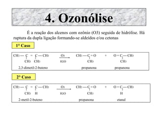 4. Ozonólise É a reação dos alcenos com ozônio (O3) seguida de hidrólise. Há ruptura da dupla ligação formando-se aldeídos e/ou cetonas 1° Caso CH 3      C  =  C    CH 3  O 3   CH 3     C = O  +  O = C    CH 3 CH 3  CH 3   H 2 O  CH 3  CH 3 2,3-dimetil-2-buteno  propanona  propanona 2° Caso CH 3      C  =  C    CH 3  O 3   CH 3     C = O  +  O = C    CH 3 CH 3  H  H 2 O  CH 3  H 2-metil-2-buteno  propanona  etanal 