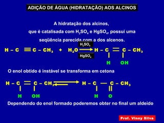 ADIÇÃO DE ÁGUA (HIDRATAÇÃO) AOS ALCINOS
A hidratação dos alcinos,
que é catalisada com H2SO4 e HgSO4, possui uma
seqüência parecida com a dos alcenos.
H – C C – CH3 + H2O
H OH
H – C C – CH3
H2SO4
HgSO4
O enol obtido é instável se transforma em cetona
Dependendo do enol formado poderemos obter no final um aldeído
H OH
H – C C – CH3
H O
H – C C – CH3
Prof. Vinny Silva
 