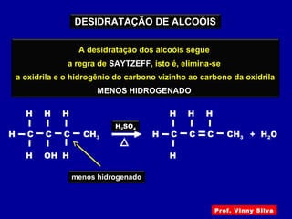 A desidratação (eliminação de água) de um álcool
ocorre com aquecimento deste álcool
em presença de ácido sulfúrico
DESIDRATAÇÃO DE ALCOÓIS
A desidratação dos alcoóis segue
a regra de SAYTZEFF, isto é, elimina-se
a oxidrila e o hidrogênio do carbono vizinho ao carbono da oxidrila
MENOS HIDROGENADO
CH3H
OH
H2SO4
C
H
H
C
H
C
H
H
menos hidrogenado
+ H2OCH3H C
H
H
C
H
C
H
Prof. Vinny Silva
 