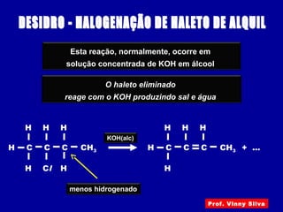 Esta reação, normalmente, ocorre em
solução concentrada de KOH em álcool
O haleto eliminado
reage com o KOH produzindo sal e água
CH3H
Cl
C
H
H
C
H
C
H
H
menos hidrogenado
+ ...CH3H C
H
H
C
H
C
H
KOH(alc)
Prof. Vinny Silva
 
