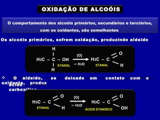 OXIDAÇÃO DE ALCOÓIS
O comportamento dos alcoóis primários, secundários e terciários,
com os oxidantes, são semelhantes
Os alcoóis primários, sofrem oxidação, produzindo aldeído
H3C
ETANOL
– C
I
I
– OH
H
H
[O]
H3C – C
H
O
ETANAL– H2O
 O aldeído, se deixado em contato com o
oxidante, produzácido
carboxílico.
H3C – C
H
O
ETANAL
[O]
H3C – C
OH
O
ÁCIDO ETANÓICO
– H2O
 