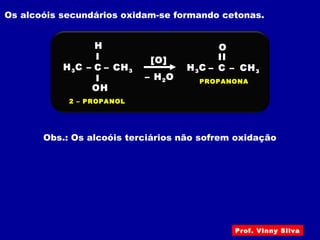 Os alcoóis secundários oxidam-se formando cetonas.
H3C –
2 – PROPANOL
C
I
I
– CH3
OH
H
[O]
H3C – C
II
– CH3
– H2O
O
PROPANONA
Obs.: Os alcoóis terciários não sofrem oxidação
Prof. Vinny Silva
 