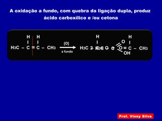 A oxidação a fundo, com quebra da ligação dupla, produz
ácido carboxílico e /ou cetona
H3C – C
I
– CH3
H
[O]
= C
I
H
a fundo
H3C – C
I
H
= O + – CH3= C
I
H
OH3C – C
OH
O
2
Prof. Vinny Silva
 