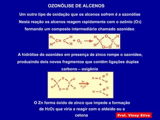 OZONÓLISE DE ALCENOS
Um outro tipo de oxidação que os alcenos sofrem é a ozonólise
Nesta reação os alcenos reagem rapidamente com o ozônio (O3)
formando um composto intermediário chamado ozonídeo
A hidrólise do ozonídeo em presença de zinco rompe o ozonídeo,
produzindo dois novos fragmentos que contêm ligações duplas
carbono – oxigênio
O Zn forma óxido de zinco que impede a formação
de H2O2 que viria a reagir com o aldeído ou a
cetona Prof. Vinny Silva
 
