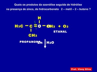 Quais os produtos da ozonólise seguida de hidrólise
na presença de zinco, do hidrocarboneto 2 – metil – 2 – buteno ?
C
H
+ O3OC OCH3
CH3
H3C
Zn H2OPROPANONA
ETANAL
Prof. Vinny Silva
 