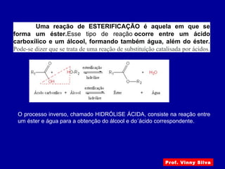 Prof. Vinny Silva
Uma reação de ESTERIFICAÇÃO é aquela em que se
forma um éster.Esse tipo de reação ocorre entre um ácido
carboxílico e um álcool, formando também água, além do éster.
Pode-se dizer que se trata de uma reação de substituíção catalisada por ácidos.
O processo inverso, chamado HIDRÓLISE ÁCIDA, consiste na reação entre
um éster e água para a obtenção do álcool e do´ácido correspondente.
 