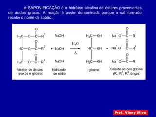 Prof. Vinny Silva
A SAPONIFICAÇÃO é a hidrólise alcalina de ésteres provenientes
de ácidos graxos. A reação é assim denominada porque o sal formado
recebe o nome de sabão.
 