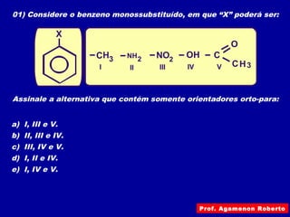 01) Considere o benzeno monossubstituído, em que “X” poderá ser:
H
H
C
C
C
O
OH3
3
NO22NH
I II III IV V
X
Assinale a alternativa que contém somente orientadores orto-para:
a) I, III e V.
b) II, III e IV.
c) III, IV e V.
d) I, II e IV.
e) I, IV e V.
Prof. Agamenon Roberto
 