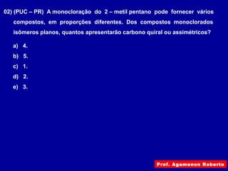 02) (PUC – PR) A monocloração do 2 – metil pentano pode fornecer vários
compostos, em proporções diferentes. Dos compostos monoclorados
isômeros planos, quantos apresentarão carbono quiral ou assimétricos?
a) 4.
b) 5.
c) 1.
d) 2.
e) 3.
Prof. Agamenon Roberto
 