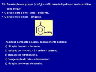 03) Em relação aos grupos (– NO2
) e (– Cl), quando ligados ao anel aromático,
sabe-se que:
• O grupo cloro é orto – para – dirigente.
• O grupo nitro é meta – dirigente.
Cl
NO2
Assim no composto a seguir, possivelmente ocorreu:
a) nitração do cloro – benzeno.
b) redução de 1 – cloro – 3 – amino – benzeno.
c) cloração do nitrobenzeno.
d) halogenação do orto – nitrobenzeno.
e) nitração do cloreto de benzina.
 