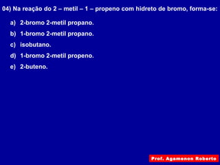 04) Na reação do 2 – metil – 1 – propeno com hidreto de bromo, forma-se:
a) 2-bromo 2-metil propano.
b) 1-bromo 2-metil propano.
c) isobutano.
d) 1-bromo 2-metil propeno.
e) 2-buteno.
Prof. Agamenon Roberto
 