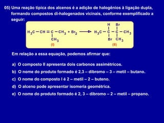 05) Uma reação típica dos alcenos é a adição de halogênios à ligação dupla,
formando compostos di-halogenados vicinais, conforme exemplificado a
seguir:
C C
C C
C CC C2
3 3
3 33 3C CH
H
H H
H HH H+ Br
Br
Br
(I) (II)
Em relação a essa equação, podemos afirmar que:
a) O composto II apresenta dois carbonos assimétricos.
b) O nome do produto formado é 2,3 – dibromo – 3 – metil – butano.
c) O nome do composto I é 2 – metil – 2 – buteno.
d) O alceno pode apresentar isomeria geométrica.
e) O nome do produto formado é 2, 3 – dibromo – 2 – metil – propano.
 