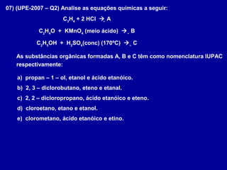 07) (UPE-2007 – Q2) Analise as equações químicas a seguir:
C3
H4
+ 2 HCl  A
C2
H4
O + KMnO4
(meio ácido)  B
C2
H5
OH + H2
SO4
(conc) (170ºC)  C
As substâncias orgânicas formadas A, B e C têm como nomenclatura IUPAC
respectivamente:
a) propan – 1 – ol, etanol e ácido etanóico.
b) 2, 3 – diclorobutano, eteno e etanal.
c) 2, 2 – dicloropropano, ácido etanóico e eteno.
d) cloroetano, etano e etanol.
e) clorometano, ácido etanóico e etino.
 