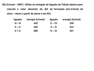 08) (Covest – 2007) Utilize as energias de ligação da Tabela abaixo para
calcular o valor absoluto do ΔH de formação (em kJ/mol) do
cloro – etano a partir de eteno e do HCl.
ligação energia (kJ/mol) ligação energia (kJ/mol)
H – H 435 C – Cl 339
C – C 345 C – H 413
C = C 609 H – Cl 431
 
