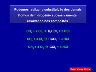 Podemos realizar a substituição dos demais
átomos de hidrogênio sucessivamente,
resultando nos compostos
CH4 + 2 Cl2  H2CCl2 + 2 HCl
CH4 + 3 Cl2  HCCl3 + 3 HCl
CH4 + 4 Cl2  CCl4 + 4 HCl
Prof. Vinny Silva
 