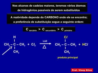 A reatividade depende do CARBONO onde ele se encontra;
a preferência de substituição segue a seguinte ordem:
Nos alcanos de cadeias maiores, teremos vários átomos
de hidrogênios possíveis de serem substituídos
LUZ
I
I
H
CH3 – C – CH3 + Cl2
CH3
C terciário > C secundário > C primário
produto principal
I
I
Cl
CH3 – C – CH3 + HCl
CH3
Prof. Vinny Silva
 