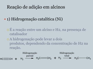 Reação de adição em alcinos

      1) Hidrogenação catalítica (Ni)

      É  a reação entre um alcino e H2, na presença de
        catalisador
       A hidrogenação pode levar a dois
        produtos, dependendo da concentração de H2 na
        reação.
                 Hidrogenação               Hidrogenação
                    parcial                     total
HC     CH   +   H2          H2C   CH2   +   H2             H3C   CH3
 