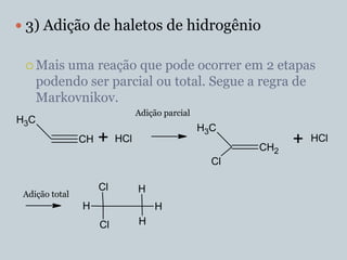  3) Adição de haletos de hidrogênio

  Mais   uma reação que pode ocorrer em 2 etapas
      podendo ser parcial ou total. Segue a regra de
      Markovnikov.
                                Adição parcial
H3C
                                                 H3C
                CH   +    HCl
                                                        CH2
                                                              +   HCl

                                                   Cl

                     Cl         H
 Adição total
                H                   H
                     Cl         H
 
