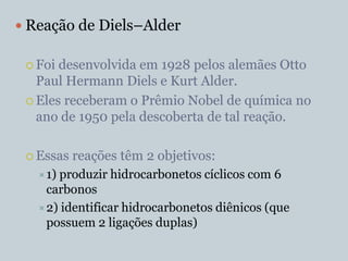  Reação de Diels–Alder

  Foi desenvolvida em 1928 pelos alemães Otto
   Paul Hermann Diels e Kurt Alder.
  Eles receberam o Prêmio Nobel de química no
   ano de 1950 pela descoberta de tal reação.

  Essas   reações têm 2 objetivos:
    1)produzir hidrocarbonetos cíclicos com 6
     carbonos
    2) identificar hidrocarbonetos diênicos (que
     possuem 2 ligações duplas)
 