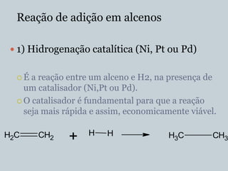 Reação de adição em alcenos

  1) Hidrogenação catalítica (Ni, Pt ou Pd)


  É  a reação entre um alceno e H2, na presença de
    um catalisador (Ni,Pt ou Pd).
   O catalisador é fundamental para que a reação
    seja mais rápida e assim, economicamente viável.

                    H   H
H2C    CH2     +                        H3C        CH3
 