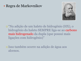  Regra de Markovnikov




  “Na adição de um haleto de hidrogênio (HX), o
  hidrogênio do haleto SEMPRE liga-se ao carbono
  mais hidrogenado da dupla (que possui mais
  ligações com hidrogênio)”

  Issotambém ocorre na adição de água aos
  alcenos.
 