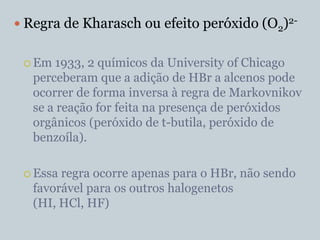  Regra de Kharasch ou efeito peróxido (O2)2-


  Em  1933, 2 químicos da University of Chicago
   perceberam que a adição de HBr a alcenos pode
   ocorrer de forma inversa à regra de Markovnikov
   se a reação for feita na presença de peróxidos
   orgânicos (peróxido de t-butila, peróxido de
   benzoíla).

  Essa regra ocorre apenas para o HBr, não sendo
   favorável para os outros halogenetos
   (HI, HCl, HF)
 