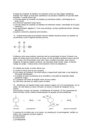 A reação de conversão de triptofano em serotonina ocorre em duas etapas metabólicas 
distintas. Com relação a essas duas substâncias e ao processo metabólico em que elas estão 
envolvidas, é correto afirmar que 
a) uma das etapas da conversão do triptofano em serotonina envolve a eliminação de um 
grupo amina. 
b) a serotonina apresenta função álcool. 
c) uma das etapas da conversão do triptofano em serotonina envolve a eliminação de um grupo 
carboxílico. 
d) por apresentarem ligações C = C em suas estruturas, as duas substâncias formam isômeros 
geométricos. 
e) apenas a serotonina apresenta anel aromático. 
13. O álcool etílico pode ser encontrado tanto em bebidas alcoólicas quanto em produtos de 
uso doméstico e tem a seguinte estrutura química: 
A diferença entre esses produtos comerciais está na concentração do etanol. Enquanto uma 
latinha de cerveja possui cerca de 6% do álcool, um litro do produto doméstico possui cerca de 
96%, ou seja, uma concentração muito maior. Caso a energia acumulada, pelo consumo 
exagerado de algumas bebidas alcoólicas, não seja gasta, pode resultar, então, na famosa 
“barriga de cerveja”. O álcool altera o funcionamento normal do metabolismo. 
Em relação aos alcoóis, é correto afirmar que: 
a) o etanol é menos ácido do que o propano. 
b) uma reação do 2-propanol com ácido sulfúrico e aquecimento pode levar a uma reação de 
eliminação (desidratação). 
c) a oxidação do etanol na presença de ar atmosférico e sob ação de catalisador produz 
propanona e água. 
d) o 2-propanol tem ponto de ebulição menor do que o etanol. 
e) o éter etílico não pode ser obtido a partir do etanol. 
14. Substâncias com ligações duplas entre carbonos reagem com o íon permanganato, de cor 
violeta, em meio básico ou neutro, formando um álcool e o dióxido de manganês, de cor 
marrom. 
Esse processo é usado, por exemplo, na identificação do limoneno, um dos constituintes do 
aroma de frutas cítricas, conforme esquematizado na equação química simplificada: 
A mudança da cor violeta para a cor marrom, em presença do íon permanganato, também se 
verifica com o seguinte composto orgânico: 
a) 3-etil-2-hexeno 
b) 3-cloro-octano 
c) 2-metilpentanal 
 