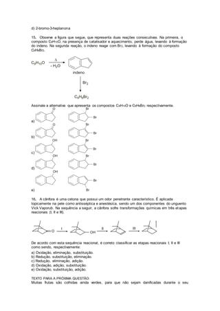 d) 2-bromo-3-heptanona 
15. Observe a figura que segue, que representa duas reações consecutivas. Na primeira, o 
composto C9H10O, na presença de catalisador e aquecimento, perde água, levando à formação 
do indeno. Na segunda reação, o indeno reage com Br2, levando à formação do composto 
C9H8Br2. 
Assinale a alternativa que apresenta os compostos C9H10O e C9H8Br2, respectivamente. 
a) 
b) 
c) 
d) 
e) 
16. A cânfora é uma cetona que possui um odor penetrante característico. É aplicada 
topicamente na pele como antisséptica e anestésica, sendo um dos componentes do unguento 
Vick Vaporub. Na sequência a seguir, a cânfora sofre transformações químicas em três etapas 
reacionais (I, II e III). 
De acordo com esta sequência reacional, é correto classificar as etapas reacionais I, II e III 
como sendo, respectivamente: 
a) Oxidação, eliminação, substituição. 
b) Redução, substituição, eliminação. 
c) Redução, eliminação, adição. 
d) Oxidação, adição, substituição. 
e) Oxidação, substituição, adição. 
TEXTO PARA A PRÓXIMA QUESTÃO: 
Muitas frutas são colhidas ainda verdes, para que não sejam danificadas durante o seu 
 
