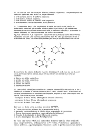 20. Os produtos finais das oxidações do etanol, metanol e 2-propanol, com permanganato de 
potássio a quente em meio ácido, são, respectivamente: 
a) ácido etanoico, dióxido de carbono, propanona. 
b) ácido acético, metanal, propanona. 
c) ácido etanoico, dióxido de carbono, ácido propanoico. 
d) ácido metanoico, dióxido de carbono, ácido propiônico. 
21. A tuberculose voltou a ser um problema de saúde em todo o mundo, devido ao 
aparecimento de bacilos que sofreram mutação genética (mutantes) e que se revelaram 
resistentes à maioria dos medicamentos utilizados no tratamento da doença. Atualmente, há 
doentes infectados por bacilos mutantes e por bacilos não-mutantes. 
Algumas substâncias (A, B e C) inibem o crescimento das culturas de bacilos não-mutantes. 
Tais bacilos possuem uma enzima que transforma B em A e outra que transforma C em A. 
Acredita-se que A seja a substância responsável pela inibição do crescimento das culturas. 
O crescimento das culturas de bacilos mutantes é inibido por A ou C, mas não por B. Assim 
sendo, dentre as enzimas citadas, a que está ausente em tais bacilos deve ser a que 
transforma 
a) ésteres em ácidos carboxílicos. 
b) amidas em ácidos carboxílicos. 
c) ésteres em amidas. 
d) amidas em cetonas. 
e) cetonas em ésteres. 
22. Um químico forense precisa identificar o conteúdo de três frascos rotulados de A, B e C. 
Sabendo-se que todos os frascos contêm um álcool com a fórmula C4H10O, este químico fez 
um teste para determinar as estruturas dos compostos, reagindo-os com uma solução ácida de 
KMnO4, obtendo os seguintes resultados: 
- o composto do frasco A levou à formação de um ácido carboxílico; 
- o composto do frasco B levou à formação de uma cetona; 
- o composto do frasco C não reagiu. 
Com base nos dados acima, assinale a alternativa CORRETA. 
a) O nome do composto do frasco B é etoxi-etano (éter etílico). 
b) Na reação com solução ácida de KMnO4 ocorre uma redução do composto A. 
c) O nome do composto presente no frasco A é butan-1-ol (1-butanol). 
d) A reação de desidratação do álcool B fornecerá um alcino. 
e) O nome do composto C é pentan-1-ol (1-pentanol). 
23. Caso o ser humano não tivesse a capacidade de sonhar você não estaria lendo esta 
prova, pois provavelmente, ainda estaríamos na Pré-História. Perderíamos a capacidade de 
resolver problemas. Algumas pesquisas relacionam o sonho às grandes descobertas, como foi 
 