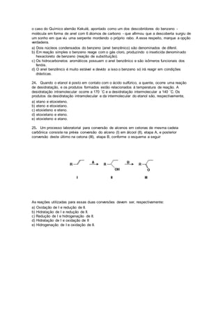 o caso do Químico alemão Kekulé, apontado como um dos descobridores do benzeno - 
molécula em forma de anel com 6 átomos de carbono - que afirmou que a descoberta surgiu de 
um sonho em que viu uma serpente mordendo o próprio rabo. A esse respeito, marque a opção 
verdadeira. 
a) Dois núcleos condensados do benzeno (anel benzênico) são denominados de difenil. 
b) Em reação simples o benzeno reage com o gás cloro, produzindo o inseticida denominado 
hexacloreto de benzeno (reação de substituição). 
c) Os hidrocarbonetos aromáticos possuem o anel benzênico e são isômeros funcionais dos 
fenóis. 
d) O anel benzênico é muito estável e devido a isso o benzeno só irá reagir em condições 
drásticas. 
24. Quando o etanol é posto em contato com o ácido sulfúrico, a quente, ocorre uma reação 
de desidratação, e os produtos formados estão relacionados à temperatura de reação. A 
desidratação intramolecular ocorre a 170 °C e a desidratação intermolecular a 140 °C. Os 
produtos da desidratação intramolecular e da intermolecular do etanol são, respectivamente, 
a) etano e etoxieteno. 
b) eteno e etoxietano. 
c) etoxieteno e eteno. 
d) etoxietano e eteno. 
e) etoxieteno e etano. 
25. Um processo laboratorial para conversão de alcenos em cetonas de mesma cadeia 
carbônica consiste na prévia conversão do alceno (I) em álcool (II), etapa A, e posterior 
conversão deste último na cetona (III), etapa B, conforme o esquema a seguir 
As reações utilizadas para essas duas conversões devem ser, respectivamente: 
a) Oxidação de I e redução de II. 
b) Hidratação de I e redução de II. 
c) Redução de I e hidrogenação de II. 
d) Hidratação de I e oxidação de II 
e) Hidrogenação de I e oxidação de II. 
 