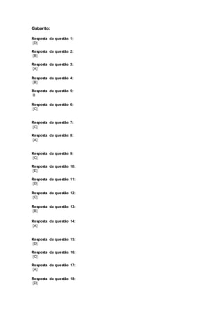 Gabarito: 
Resposta da questão 1: 
[D] 
Resposta da questão 2: 
[B] 
Resposta da questão 3: 
[A] 
Resposta da questão 4: 
[B] 
Resposta da questão 5: 
B 
Resposta da questão 6: 
[C] 
Resposta da questão 7: 
[C] 
Resposta da questão 8: 
[A] 
Resposta da questão 9: 
[C] 
Resposta da questão 10: 
[E] 
Resposta da questão 11: 
[D] 
Resposta da questão 12: 
[C] 
Resposta da questão 13: 
[B] 
Resposta da questão 14: 
[A] 
Resposta da questão 15: 
[D] 
Resposta da questão 16: 
[C] 
Resposta da questão 17: 
[A] 
Resposta da questão 18: 
[D] 
 