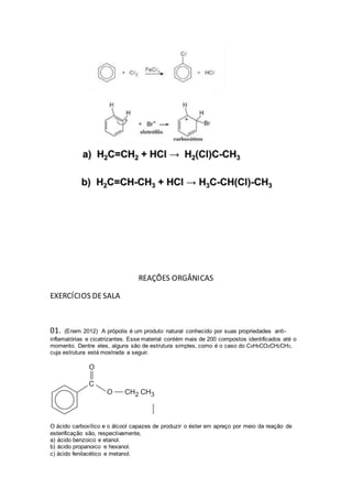 REAÇÕES ORGÂNICAS 
EXERCÍCIOS DE SALA 
01. (Enem 2012) A própolis é um produto natural conhecido por suas propriedades anti - 
inflamatórias e cicatrizantes. Esse material contém mais de 200 compostos identificados até o 
momento. Dentre eles, alguns são de estrutura simples, como é o caso do C6H5CO2CH2CH3, 
cuja estrutura está mostrada a seguir. 
O ácido carboxílico e o álcool capazes de produzir o éster em apreço por meio da reação de 
esterificação são, respectivamente, 
a) ácido benzoico e etanol. 
b) ácido propanoico e hexanol. 
c) ácido fenilacético e metanol. 
 