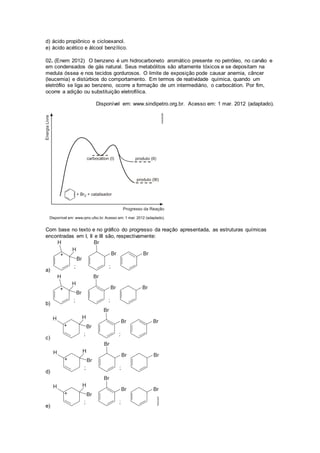 d) ácido propiônico e cicloexanol. 
e) ácido acético e álcool benzílico. 
02. (Enem 2012) O benzeno é um hidrocarboneto aromático presente no petróleo, no carvão e 
em condensados de gás natural. Seus metabólitos são altamente tóxicos e se depositam na 
medula óssea e nos tecidos gordurosos. O limite de exposição pode causar anemia, câncer 
(leucemia) e distúrbios do comportamento. Em termos de reatividade química, quando um 
eletrófilo se liga ao benzeno, ocorre a formação de um intermediário, o carbocátion. Por fim, 
ocorre a adição ou substituição eletrofílica. 
Disponível em: www.sindipetro.org.br. Acesso em: 1 mar. 2012 (adaptado). 
Com base no texto e no gráfico do progresso da reação apresentada, as estruturas químicas 
encontradas em I, II e III são, respectivamente: 
a) 
b) 
c) 
d) 
e) 
 