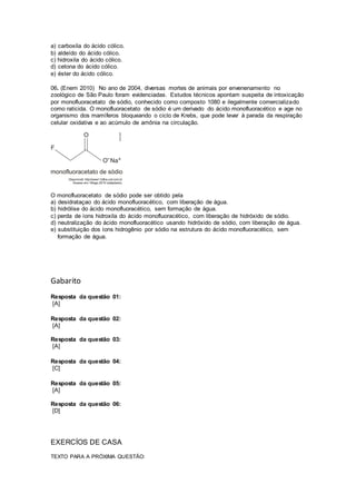 a) carboxila do ácido cólico. 
b) aldeído do ácido cólico. 
c) hidroxila do ácido cólico. 
d) cetona do ácido cólico. 
e) éster do ácido cólico. 
06. (Enem 2010) No ano de 2004, diversas mortes de animais por envenenamento no 
zoológico de São Paulo foram evidenciadas. Estudos técnicos apontam suspeita de intoxicação 
por monofluoracetato de sódio, conhecido como composto 1080 e ilegalmente comercializado 
como raticida. O monofluoracetato de sódio é um derivado do ácido monofluoracético e age no 
organismo dos mamíferos bloqueando o ciclo de Krebs, que pode levar à parada da respiração 
celular oxidativa e ao acúmulo de amônia na circulação. 
O monofluoracetato de sódio pode ser obtido pela 
a) desidrataçao do ácido monofluoracético, com liberação de água. 
b) hidrólise do ácido monofluoracético, sem formação de água. 
c) perda de íons hidroxila do ácido monofluoracético, com liberação de hidróxido de sódio. 
d) neutralização do ácido monofluoracético usando hidróxido de sódio, com liberação de água. 
e) substituição dos íons hidrogênio por sódio na estrutura do ácido monofluoracético, sem 
formação de água. 
Gabarito 
Resposta da questão 01: 
[A] 
Resposta da questão 02: 
[A] 
Resposta da questão 03: 
[A] 
Resposta da questão 04: 
[C] 
Resposta da questão 05: 
[A] 
Resposta da questão 06: 
[D] 
EXERCÍOS DE CASA 
TEXTO PARA A PRÓXIMA QUESTÃO: 
 