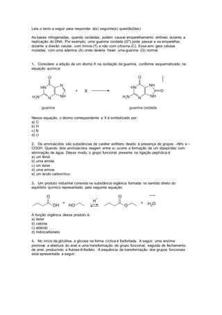 Leia o texto a seguir para responder à(s) seguinte(s) questão(ões): 
As bases nitrogenadas, quando oxidadas, podem causar emparelhamento errôneo durante a 
replicação do DNA. Por exemplo, uma guanina oxidada (G*) pode passar a se emparelhar, 
durante a divisão celular, com timina (T) e não com citosina (C). Esse erro gera células 
mutadas, com uma adenina (A) onde deveria haver uma guanina (G) normal. 
1. Considere a adição de um átomo X na oxidação da guanina, conforme esquematizado na 
equação química: 
Nessa equação, o átomo correspondente a X é simbolizado por: 
a) C 
b) H 
c) N 
d) O 
2. Os aminoácidos são substâncias de caráter anfótero devido à presença de grupos –NH2 e – 
COOH. Quando dois aminoácidos reagem entre si, ocorre a formação de um dipeptídeo com 
eliminação de água. Desse modo, o grupo funcional presente na ligação peptídica é 
a) um fenol. 
b) uma amida. 
c) um éster. 
d) uma amina. 
e) um ácido carboxílico. 
3. Um produto industrial consiste na substância orgânica formada no sentido direto do 
equilíbrio químico representado pela seguinte equação: 
A função orgânica desse produto é: 
a) éster 
b) cetona 
c) aldeído 
d) hidrocarboneto 
4. No início da glicólise, a glicose na forma cíclica é fosforilada. A seguir, uma enzima 
promove a abertura do anel e uma transformação de grupo funcional, seguida de fechamento 
de anel, produzindo a frutose-6-fosfato. A sequência de transformação dos grupos funcionais 
está apresentada a seguir. 
 