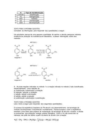 X Tipo de transformação 
a) CH3OH esterificação 
b) H2 hidrogenação 
c) H2O hidrólise 
d) luz isomerização 
e) calor decomposição 
TEXTO PARA A PRÓXIMA QUESTÃO: 
Considere as informações para responder à(s) questão(ões) a seguir. 
Um estudante precisa de uma pequena quantidade de vanilina e decidiu pesquisar métodos 
sintéticos de produção da substância em laboratório, e obteve informações sobre dois 
métodos: 
8. As duas reações indicadas no método 1 e a reação indicada no método 2 são classificadas, 
respectivamente, como reações de 
a) substituição, substituição e oxidação. 
b) redução, redução e oxidação. 
c) adição, adição e eliminação. 
d) adição, adição e redução. 
e) substituição, substituição e substituição. 
TEXTO PARA A PRÓXIMA QUESTÃO: 
Leia o texto a seguir para responder à(s) seguinte(s) questão(ões). 
O sucesso da experiência brasileira do Pró-álcool e do desenvolvimento da tecnologia de 
motores bicombustíveis é reconhecido mundialmente. Países europeus usam a experiência 
brasileira como base para projetos de implantação da tecnologia de veículos movidos a células 
a combustível, que produzem energia usando hidrogênio. Como o H2 não existe livre na 
natureza, ele pode ser obtido a partir do etanol de acordo com a reação: 
H C CH OH( ) 2H O(g) 1 O (g) 5H (g) 2CO (g) 
      
3 2 2 2 2 2 
2 
 