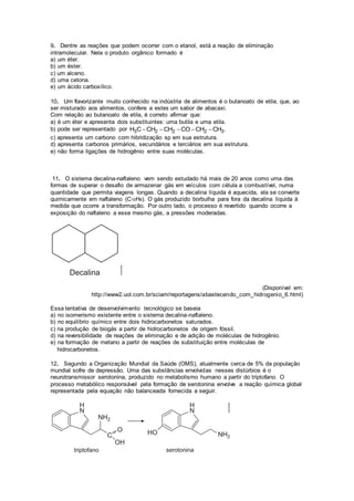 9. Dentre as reações que podem ocorrer com o etanol, está a reação de eliminação 
intramolecular. Nela o produto orgânico formado é 
a) um éter. 
b) um éster. 
c) um alceno. 
d) uma cetona. 
e) um ácido carboxílico. 
10. Um flavorizante muito conhecido na indústria de alimentos é o butanoato de etila, que, ao 
ser misturado aos alimentos, confere a estes um sabor de abacaxi. 
Com relação ao butanoato de etila, é correto afirmar que: 
a) é um éter e apresenta dois substituintes: uma butila e uma etila. 
b) pode ser representado por H3CCH2 CH2 COCH2 CH3. 
c) apresenta um carbono com hibridização sp em sua estrutura. 
d) apresenta carbonos primários, secundários e terciários em sua estrutura. 
e) não forma ligações de hidrogênio entre suas moléculas. 
11. O sistema decalina-naftaleno vem sendo estudado há mais de 20 anos como uma das 
formas de superar o desafio de armazenar gás em veículos com célula a combustível, numa 
quantidade que permita viagens longas. Quando a decalina líquida é aquecida, ela se converte 
quimicamente em naftaleno (C10H8). O gás produzido borbulha para fora da decalina líquida à 
medida que ocorre a transformação. Por outro lado, o processo é revertido quando ocorre a 
exposição do naftaleno a esse mesmo gás, a pressões moderadas. 
(Disponível em: 
http://www2.uol.com.br/sciam/reportagens/abastecendo_com_hidrogenio_6.html) 
Essa tentativa de desenvolvimento tecnológico se baseia 
a) no isomerismo existente entre o sistema decalina-naftaleno. 
b) no equilíbrio químico entre dois hidrocarbonetos saturados. 
c) na produção de biogás a partir de hidrocarbonetos de origem fóssil. 
d) na reversibilidade de reações de eliminação e de adição de moléculas de hidrogênio. 
e) na formação de metano a partir de reações de substituição entre moléculas de 
hidrocarbonetos. 
12. Segundo a Organização Mundial da Saúde (OMS), atualmente cerca de 5% da população 
mundial sofre de depressão. Uma das substâncias envolvidas nesses distúrbios é o 
neurotransmissor serotonina, produzido no metabolismo humano a partir do triptofano. O 
processo metabólico responsável pela formação de serotonina envolve a reação química global 
representada pela equação não balanceada fornecida a seguir. 
 