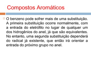 Compostos Aromáticos
   O benzeno pode sofrer mais de uma substituição.
    A primeira substituição ocorre normalmente, com
    a entrada do eletrófilo no lugar de qualquer um
    dos hidrogênios do anel, já que são equivalentes.
    No entanto, uma segunda substituição dependerá
    do radical já existente, que então irá orientar a
    entrada do próximo grupo no anel.
 
