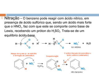    Nitração - O benzeno pode reagir com ácido nítrico, em
    presença de ácido sulfúrico que, sendo um ácido mais forte
    que o HNO3, faz com que este se comporte como base de
    Lewis, recebendo um próton do H2SO4. Trata-se de um
    equilíbrio ácido-base.
 