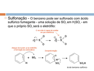    Sulfonação - O benzeno pode ser sulfonado com ácido
    sulfúrico fumegante - uma solução de SO3 em H2SO4 - em
    que o próprio SO3 será o eletrófilo:
 