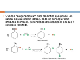    Quando halogenamos um anel aromático que possui um
    radical alquila (cadeia lateral), pode-se conseguir dois
    produtos diferentes, dependendo das condições em que a
    reação é realizada.
 