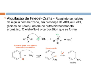   Alquilação de Friedel-Crafts - Reagindo-se haletos
    de alquila com benzeno, em presença de AlCl3 ou FeCl3
    (ácidos de Lewis), obtém-se outro hidrocarboneto
    aromático. O eletrófilo é o carbocátion que se forma.
 