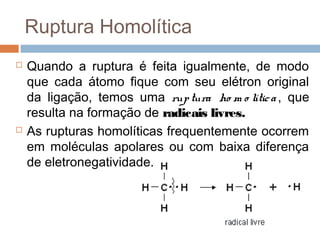 Ruptura Homolítica
   Quando a ruptura é feita igualmente, de modo
    que cada átomo fique com seu elétron original
    da ligação, temos uma rup tura ho m o lític a , que
    resulta na formação de radicais livres.
   As rupturas homolíticas frequentemente ocorrem
    em moléculas apolares ou com baixa diferença
    de eletronegatividade.
 