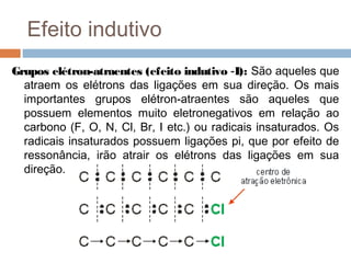 Efeito indutivo
Grupos elétron-atraentes (efeito indutivo -I): São aqueles que
  atraem os elétrons das ligações em sua direção. Os mais
  importantes grupos elétron-atraentes são aqueles que
  possuem elementos muito eletronegativos em relação ao
  carbono (F, O, N, Cl, Br, I etc.) ou radicais insaturados. Os
  radicais insaturados possuem ligações pi, que por efeito de
  ressonância, irão atrair os elétrons das ligações em sua
  direção.
 