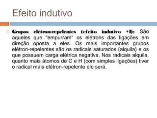 Efeito indutivo
   Grupos elétron-repelentes (efeito indutivo +I): São
    aqueles que "empurram" os elétrons das ligações em
    direção oposta a eles. Os mais importantes grupos
    elétron-repelentes são os radicais saturados (alquila) e os
    que possuem carga elétrica negativa. Nos radicais alquila,
    quanto mais átomos de C e H (com simples ligações) tiver
    o radical mais elétron-repelente ele será.
 