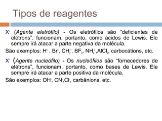 Tipos de reagentes
X+ (Agente eletrófilo) - Os eletrófilos são “deficientes de
  elétrons”, funcionam, portanto, como ácidos de Lewis. Ele
  sempre irá atacar a parte negativa da molécula.
São exemplos: H+ , Br+, CH3+, BF3, NH4+ ,AlCl3, carbocátions, etc.
X-   (Agente nucleófilo) - Os nucleófilos são “fornecedores de
  elétrons”, funcionam, portanto, como bases de Lewis. Ele
  sempre irá atacar a parte positiva da molécula.
São exemplos: OH-, CN-,Cl-, carbânions, etc.
 