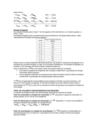 Assim temos:
Energia de ligação
É a energia fornecida para romper 1 mol de ligações entre dois átomos e um sistema gasoso, a
25ºC e 1 atm.
A energia de ligação pode ser determinada experimentalmente. Na tabela tabela abaixo estão
relacionadas as energias de algumas ligações.
Ligação
Energia de ligação kcal/mol de
ligações
H - H 104,2
Cl - Cl 57,8
H - Cl 103,0
O = O 118,3
Br - Br 46,1
H - Br 87,5
C - C 83,1
C - H 99,5
C - Cl 78,5
Observe que os valores tabelados são todos positivos, isto porque o rompimento de ligações é um
processo que consome energia, ou seja, é um processo endodérmico. A formação de ligações, ao
contrário, é um processo que libera energia, processo exotérmico.
Para se determinar o de uma reação a partir dos valores devemos considerar:
• que todas as ligações dos reagentes são rompidas e determinar a quantidade de energia
consumida nesse processo;
• que as ligações existentes nos produtos foram todas formadas a partir de átomos isolados
e determinar a quantidade de energia liberada nesse processo.
O será correspondente à soma algébrica das energias envolvidas nos dois processos, o de
ruptura e o de formação de ligações. É importante salientar que este método fornece valores
aproximados de . Ele é muito útil na previsão da ordem de grandeza da variação de entalpia de
uma reação.
TIPOS DE CALORES E ESPONTANEIDADE DAS REAÇÕES
A variação da entalpia recebe uma denominação particular da natureza da reação:
Calor de combustão ou entalpia de combustão: É associado à reação de combustão, no
estado padrão, de um mol de uma substância.
Calor de dissolução ou entalpia de dissolução: É o associado a 1 mol de uma substância
em água suficiente para preparar um solução diluída.
Calor de neutralização ou entalpia de neutralização: É o da reação de neutralização de 1
equivalente-grama de um ácido por 1 equivalente de uma base, ambos na forma de soluções
aquosas dilúidas,
 