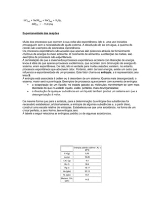 Espontaneidade das reações
Muito dos processos que ocorrem à sua volta são espontâneos, isto é, uma vez iniciados
prosseguem sem a necessidade de ajuda externa. A dissolução do sal em água, a queima de
carvão são exemplos de processos espontâneos.
Os processos espontâneos são aqueles que apenas são possíveis através do fornecimento
contínuo de energia do meio ambiente. O cozimento de alimentos, a obtenção de metais, são
exemplos de processos não espontâneos.
A constatação de que a maioria dos processos espontâneos ocorrem com liberação de energia,
levou à idéia de que apenas processos exotérmicos, que ocorriam com diminuição de energia do
sistema, eram espontâneos. De fato, isto é verdade para muitas reações; existem, no entanto,
processos espontâneos que absorvem calor. Portanto, além do fator energia, existe um outro que
influencia a espontaneidade de um processo. Este fator chama-se entropia, e é representado pela
letra S.
A entropia está associada à ordem ou à desordem de um sistema. Quanto mais desorganizado o
sistema, maior será sua entropia. Exemplos de processos que ocorrem com aumento de entropia:
• a evaporação de um líquido: no estado gasoso as moléculas movimentam-se com mais
liberdade do que no estado líquido, estão, portanto, mais desorganizadas;
• a dissolução de qualquer substância em um liquido tambem produz um sistema em que a
desorganização á maior.
Da mesma forma que para a entalpia, para a determinação da entropia das substâncias foi
necessário estabelecer, arbitrariamente, a entropia de algumas substâncias e, a partir disso,
construir uma escala relativa de entropias. Estabeleceu-se que uma substância, na forma de um
cristal perfeito, a zero Kelvin, tem entropia zero.
A tabela a seguir relaciona as entropias padrão (sº) de algumas substâncias.
Entropia padrão (cal/mol . K) a
25ºC
Ca (g) 9,95
Ag (g) 10,20
CaO (g) 9,5
Br2 (l) 36,4
Hg (l) 18,17
He (gás) 30,13
N2 (gás) 45,7
Metano, CH4
(gás)
44,5
 